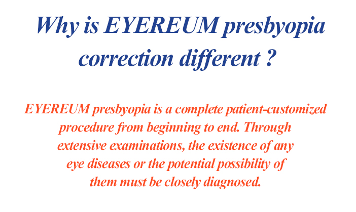 Why is EYEREUM presbyopia correction different? EYEREUM presbyopia is a complete patient-customized procedure from beginning to end. Through extensive examinations, the existence of any eye diseases or the potential possibility of them must be closely diagnosed.