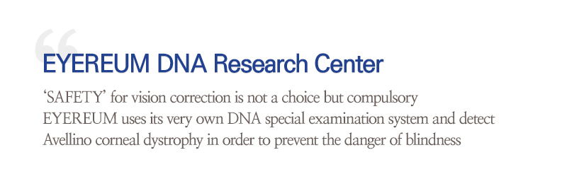 EYEREUM DNA Research Center ‘SAFETY’ for vision correction is not a choice but compulsory EYEREUM uses its very own DNA special examination system and detect Avellino corneal dystrophy in order to prevent the danger of blindness