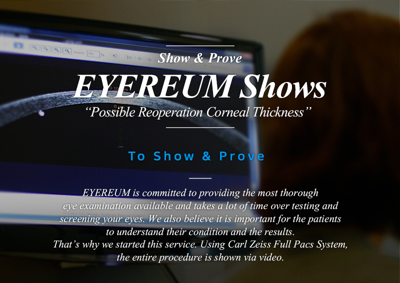 Show & Prove EYEREUM Shows Possible Reoperation Corneal Thickness EYEREUM is committed to providing the most thorough eye examination available and takes a lot of time over testing and screening your eyes. We also believe it is important for the patients to understand their condition and the results. That’s why we started this service. Using Carl Zeiss Full Pacs System, the entire procedure is shown via video.